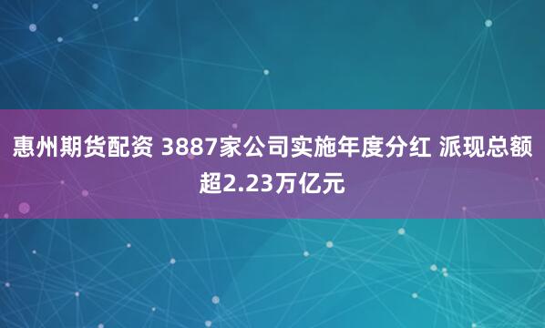 惠州期货配资 3887家公司实施年度分红 派现总额超2.23万亿元
