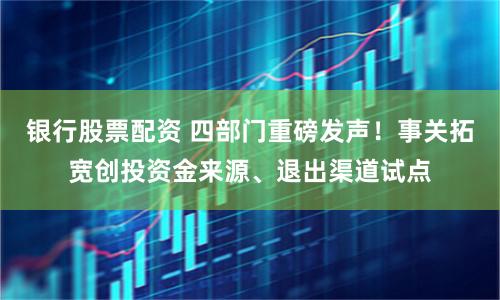 银行股票配资 四部门重磅发声！事关拓宽创投资金来源、退出渠道试点