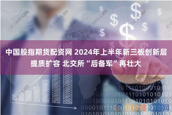 中国股指期货配资网 2024年上半年新三板创新层提质扩容 北交所“后备军”再壮大