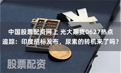 中国股票配资网上 光大期货0627热点追踪：印度招标发布，尿素的转机来了吗？