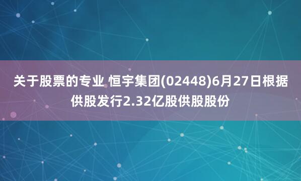 关于股票的专业 恒宇集团(02448)6月27日根据供股发行2.32亿股供股股份