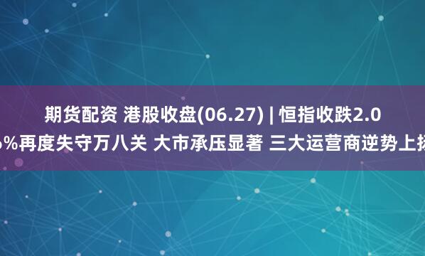 期货配资 港股收盘(06.27) | 恒指收跌2.06%再度失守万八关 大市承压显著 三大运营商逆势上扬