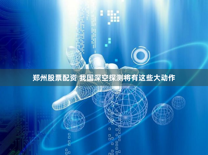 郑州股票配资 我国深空探测将有这些大动作