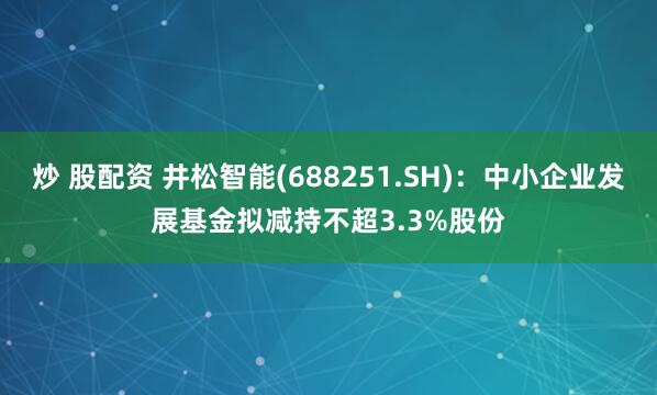 炒 股配资 井松智能(688251.SH)：中小企业发展基金拟减持不超3.3%股份
