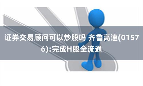 证券交易顾问可以炒股吗 齐鲁高速(01576):完成H股全流通