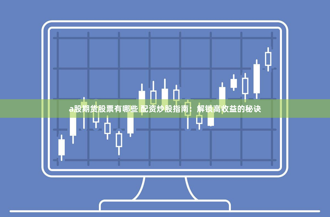a股期货股票有哪些 配资炒股指南：解锁高收益的秘诀
