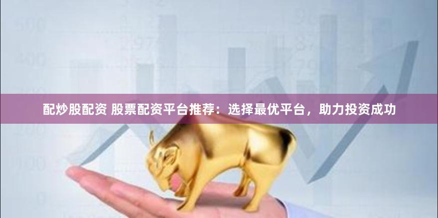 配炒股配资 股票配资平台推荐：选择最优平台，助力投资成功