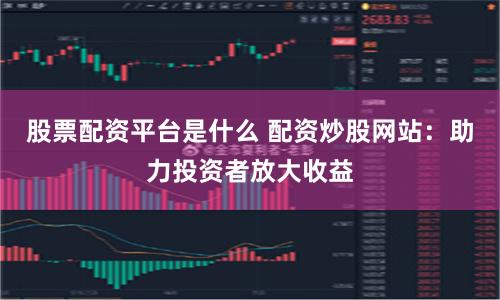 股票配资平台是什么 配资炒股网站：助力投资者放大收益