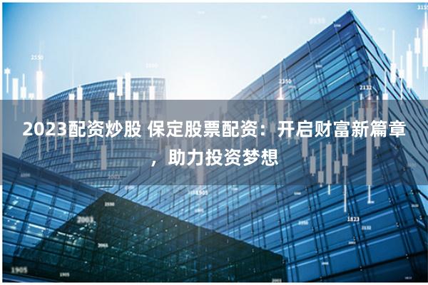 2023配资炒股 保定股票配资：开启财富新篇章，助力投资梦想