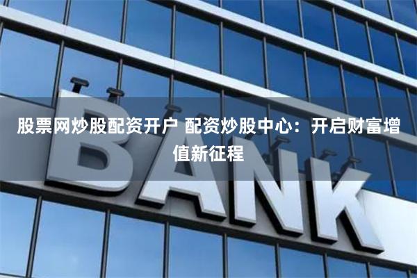 股票网炒股配资开户 配资炒股中心：开启财富增值新征程