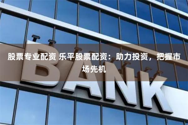 股票专业配资 乐平股票配资：助力投资，把握市场先机
