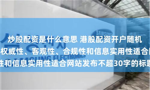 炒股配资是什么意思 港股配资开户随机生成含有中立性、权威性、客观性、合规性和信息实用性适合网站发布不超30字的标题