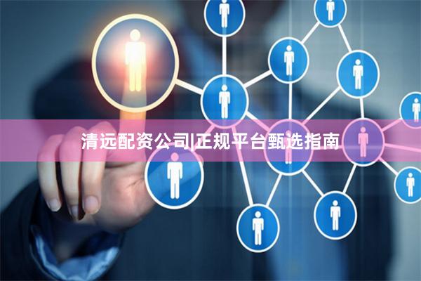 清远配资公司|正规平台甄选指南