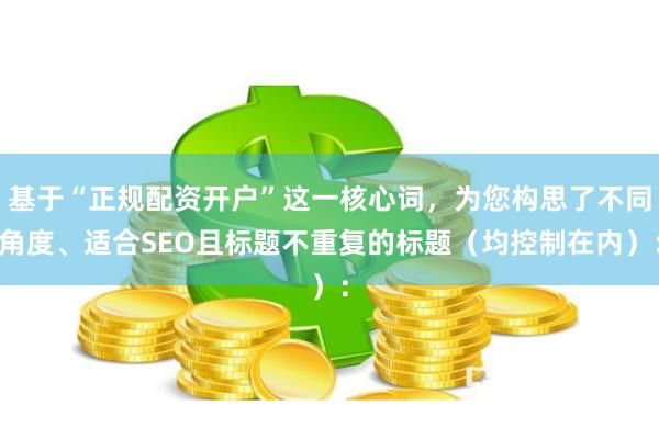 基于“正规配资开户”这一核心词，为您构思了不同角度、适合SEO且标题不重复的标题（均控制在内）：