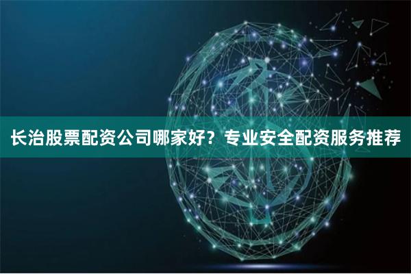 长治股票配资公司哪家好？专业安全配资服务推荐